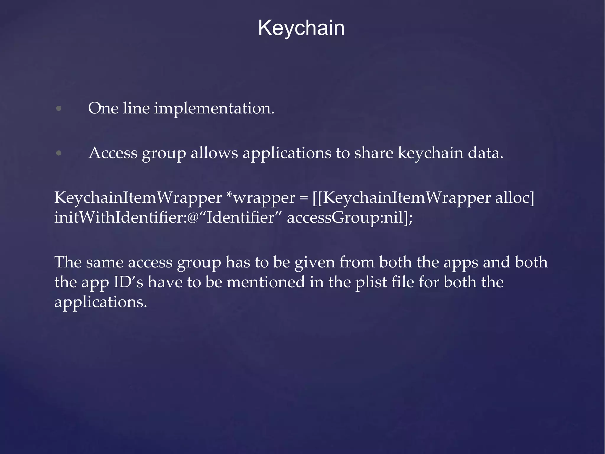 Keychain • One line implementation. • Access group allows applications to share keychain data. KeychainItemWrapper *wrapper = [[KeychainItemWrapper alloc] initWithIdentiﬁer:@“Identiﬁer” accessGroup:nil]; The same access group has to be given from both the apps and both the app ID’s have to be mentioned in the plist file for both the applications. 