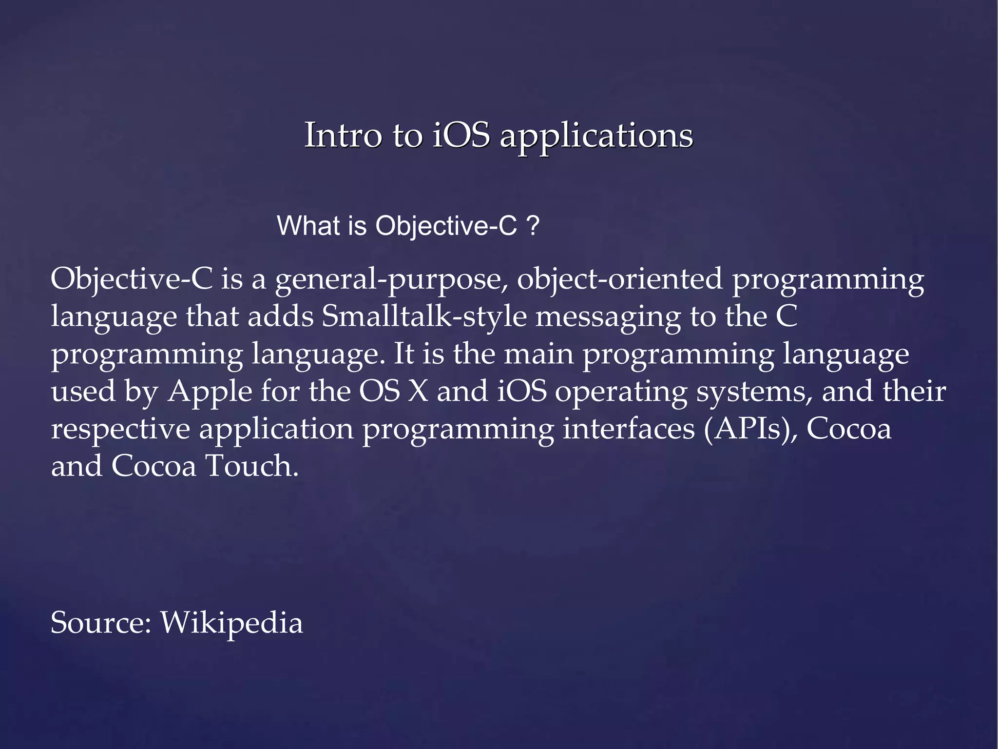 Intro to iOS applications What is Objective-C ? Objective-C is a general-purpose, object-oriented programming language that adds Smalltalk-style messaging to the C programming language. It is the main programming language used by Apple for the OS X and iOS operating systems, and their respective application programming interfaces (APIs), Cocoa and Cocoa Touch. Source: Wikipedia 