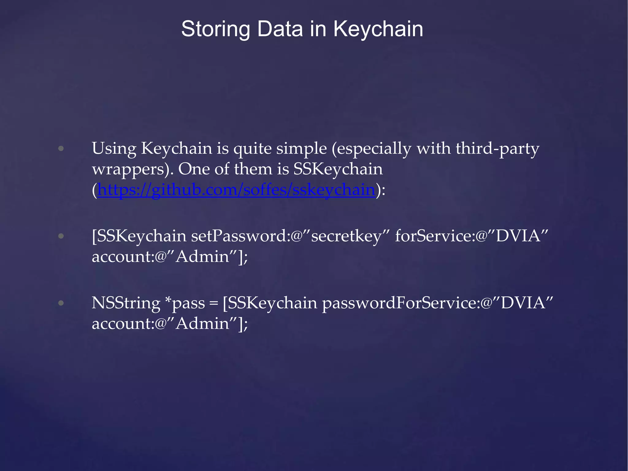 Storing Data in Keychain • Using Keychain is quite simple (especially with third-party wrappers). One of them is SSKeychain (https://github.com/soffes/sskeychain): • [SSKeychain setPassword:@”secretkey” forService:@”DVIA” account:@”Admin”]; • NSString *pass = [SSKeychain passwordForService:@”DVIA” account:@”Admin”]; 