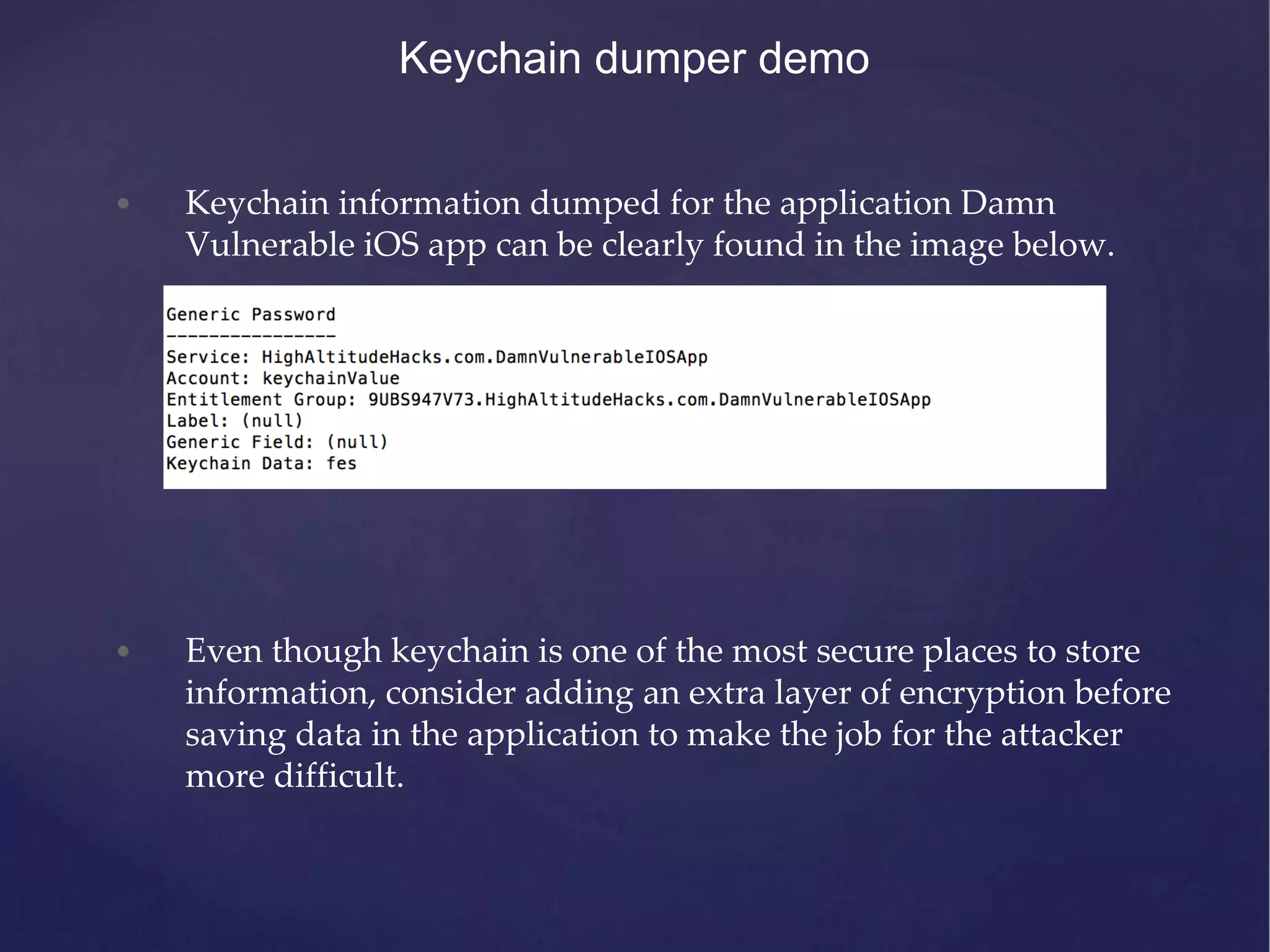 Keychain dumper demo • Keychain information dumped for the application Damn Vulnerable iOS app can be clearly found in the image below. • Even though keychain is one of the most secure places to store information, consider adding an extra layer of encryption before saving data in the application to make the job for the attacker more difficult. 