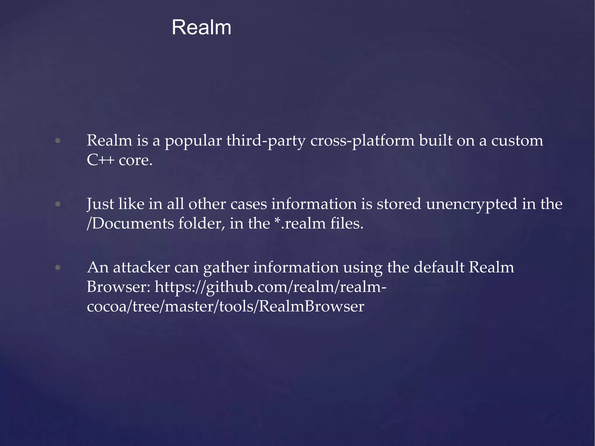 Realm • Realm is a popular third-party cross-platform built on a custom C++ core. • Just like in all other cases information is stored unencrypted in the /Documents folder, in the *.realm files. • An attacker can gather information using the default Realm Browser: https://github.com/realm/realm- cocoa/tree/master/tools/RealmBrowser 