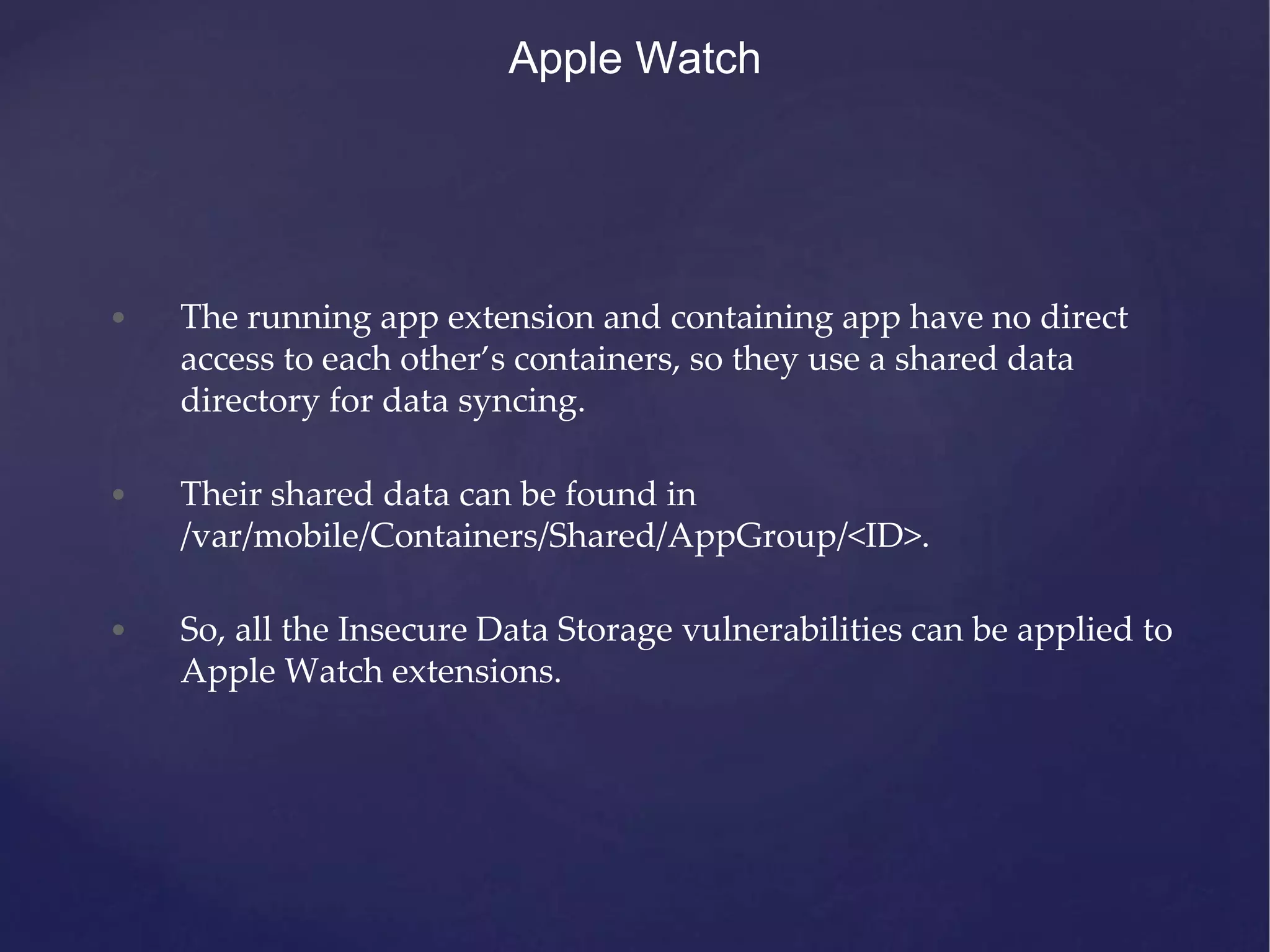 Apple Watch • The running app extension and containing app have no direct access to each other’s containers, so they use a shared data directory for data syncing. • Their shared data can be found in /var/mobile/Containers/Shared/AppGroup/<ID>. • So, all the Insecure Data Storage vulnerabilities can be applied to Apple Watch extensions. 