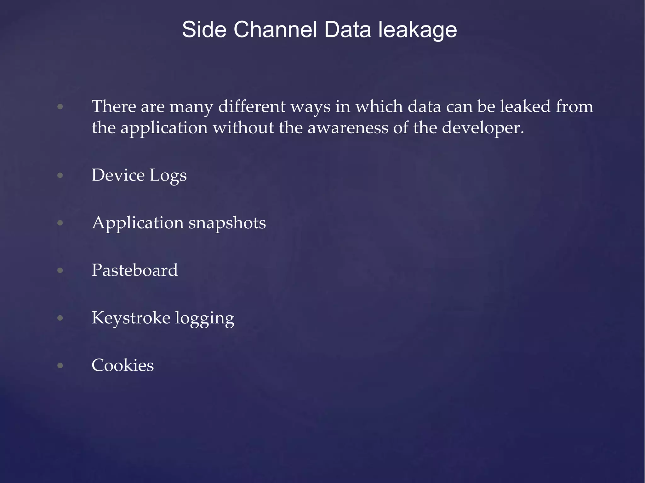 Side Channel Data leakage • There are many different ways in which data can be leaked from the application without the awareness of the developer. • Device Logs • Application snapshots • Pasteboard • Keystroke logging • Cookies 