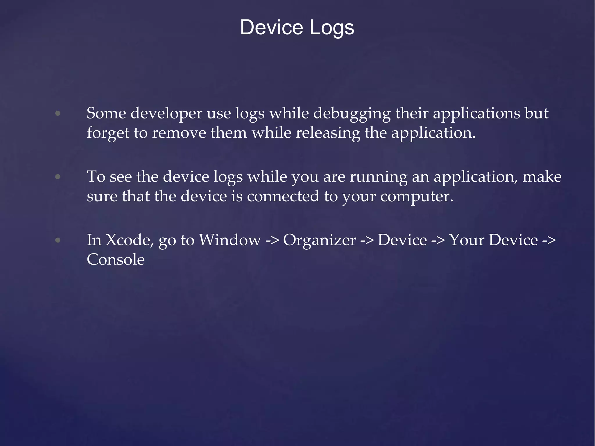 Device Logs • Some developer use logs while debugging their applications but forget to remove them while releasing the application. • To see the device logs while you are running an application, make sure that the device is connected to your computer. • In Xcode, go to Window -> Organizer -> Device -> Your Device -> Console 