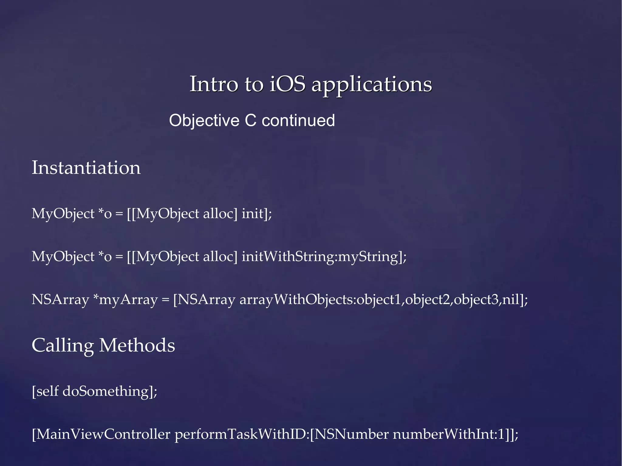 Intro to iOS applications Objective C continued Instantiation MyObject *o = [[MyObject alloc] init]; MyObject *o = [[MyObject alloc] initWithString:myString]; NSArray *myArray = [NSArray arrayWithObjects:object1,object2,object3,nil]; Calling Methods [self doSomething]; [MainViewController performTaskWithID:[NSNumber numberWithInt:1]]; 