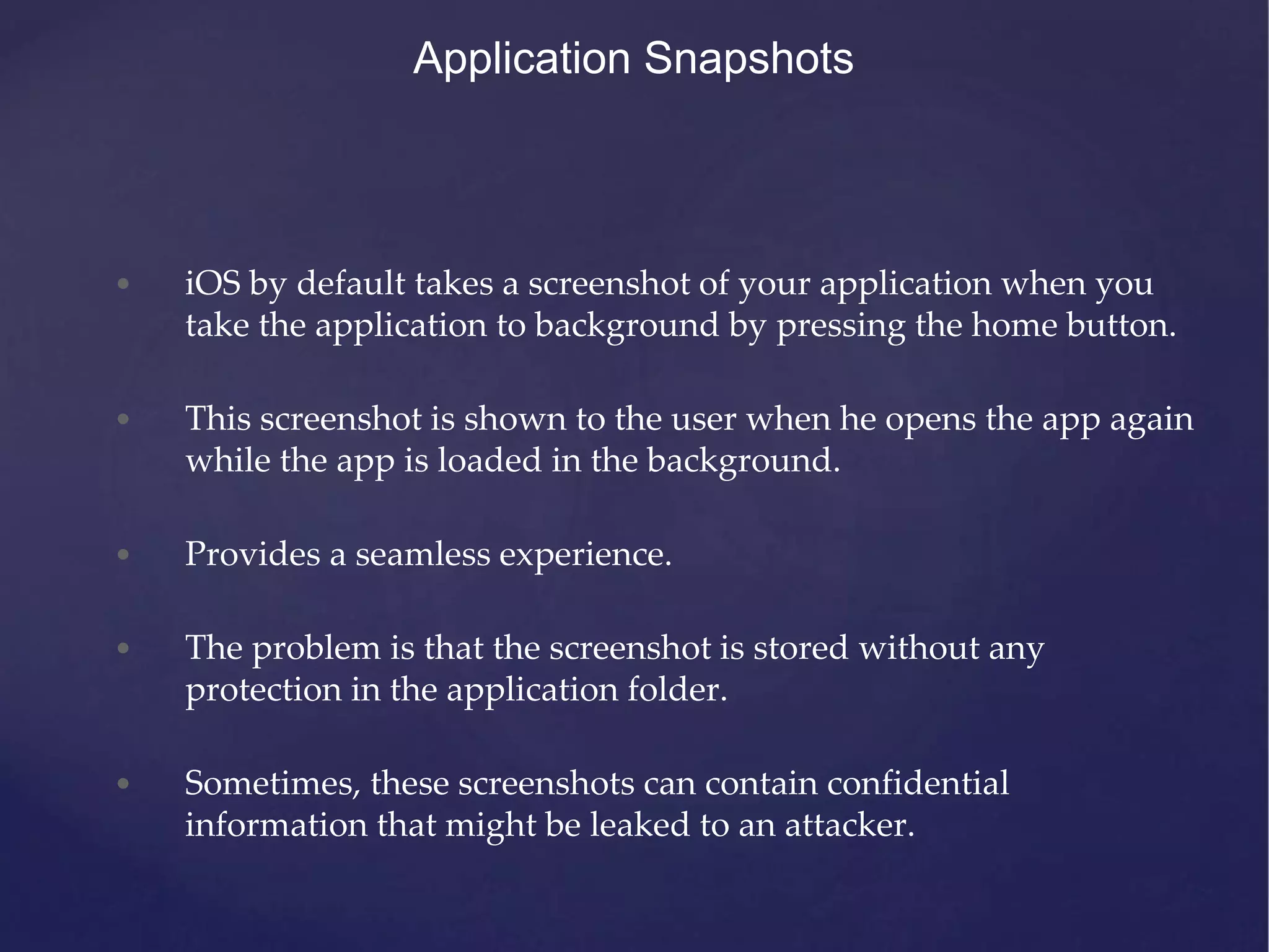 Application Snapshots • iOS by default takes a screenshot of your application when you take the application to background by pressing the home button. • This screenshot is shown to the user when he opens the app again while the app is loaded in the background. • Provides a seamless experience. • The problem is that the screenshot is stored without any protection in the application folder. • Sometimes, these screenshots can contain confidential information that might be leaked to an attacker. 