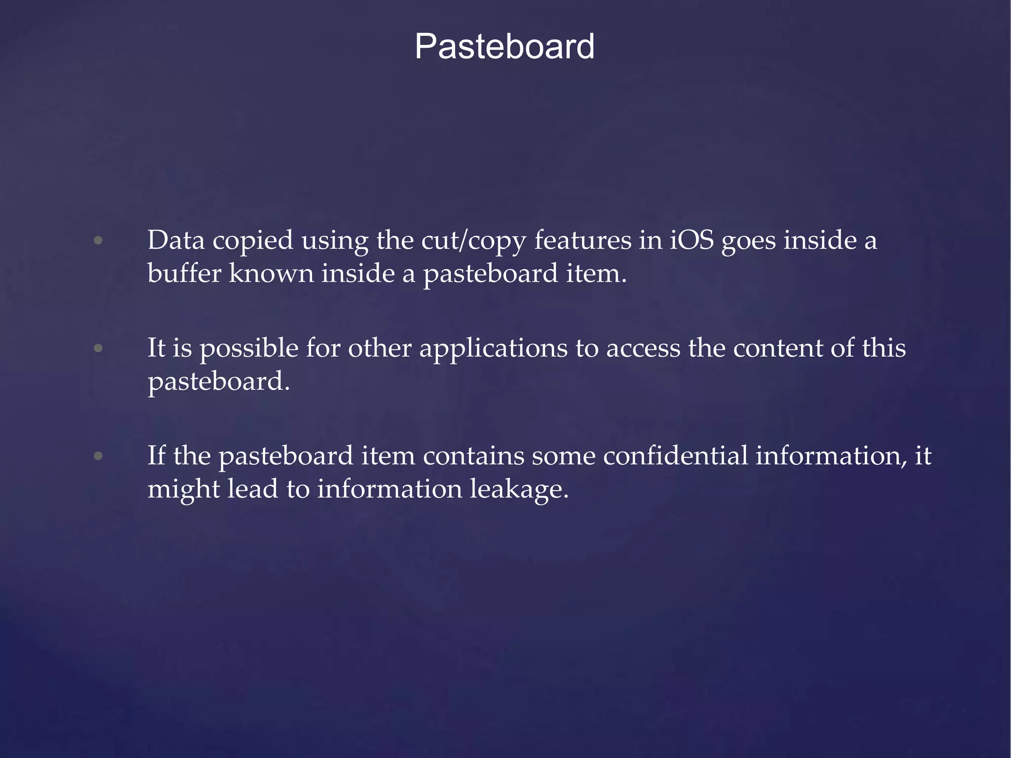 Pasteboard • Data copied using the cut/copy features in iOS goes inside a buffer known inside a pasteboard item. • It is possible for other applications to access the content of this pasteboard. • If the pasteboard item contains some confidential information, it might lead to information leakage. 