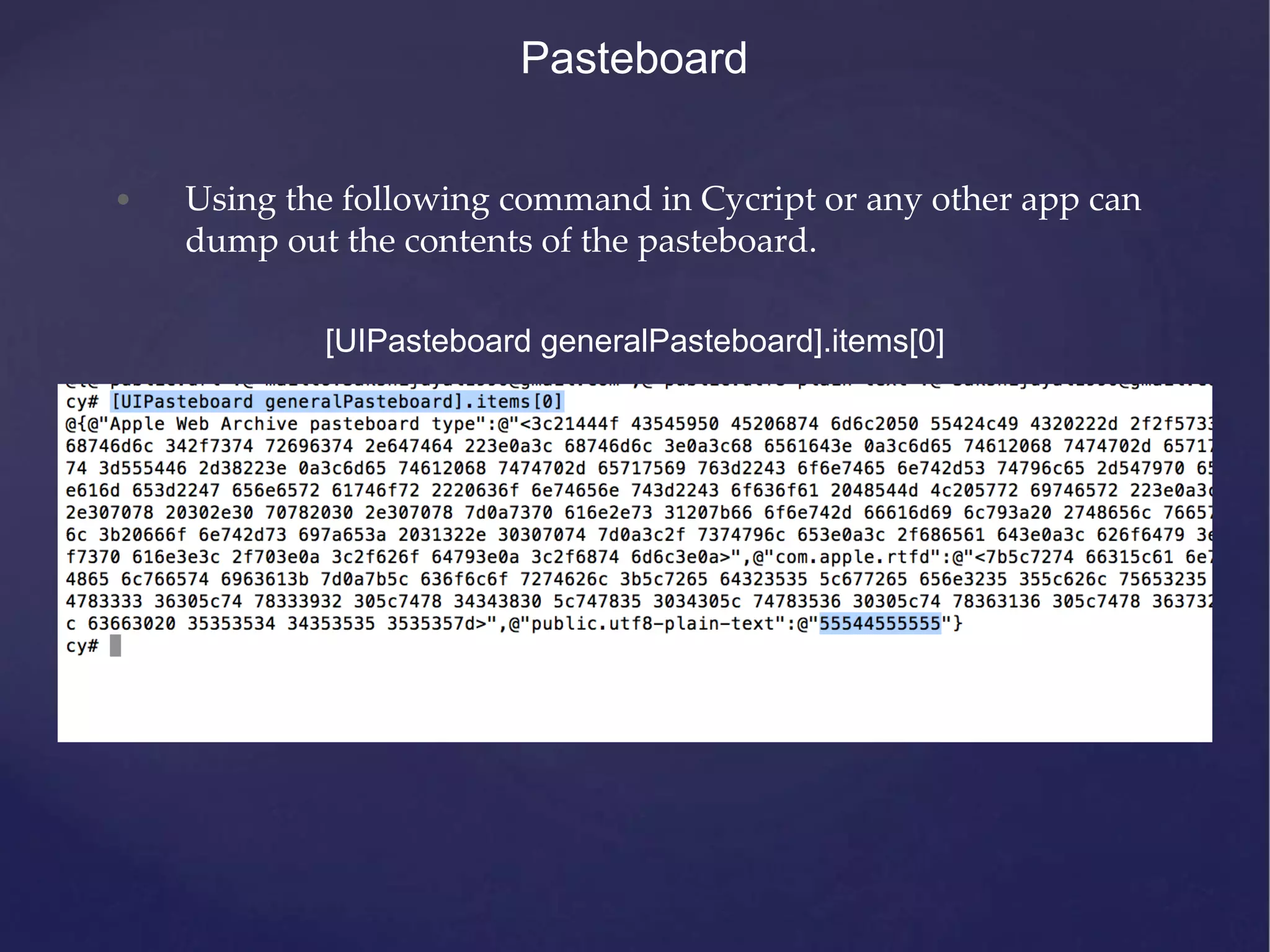 Pasteboard • Using the following command in Cycript or any other app can dump out the contents of the pasteboard. [UIPasteboard generalPasteboard].items[0] 