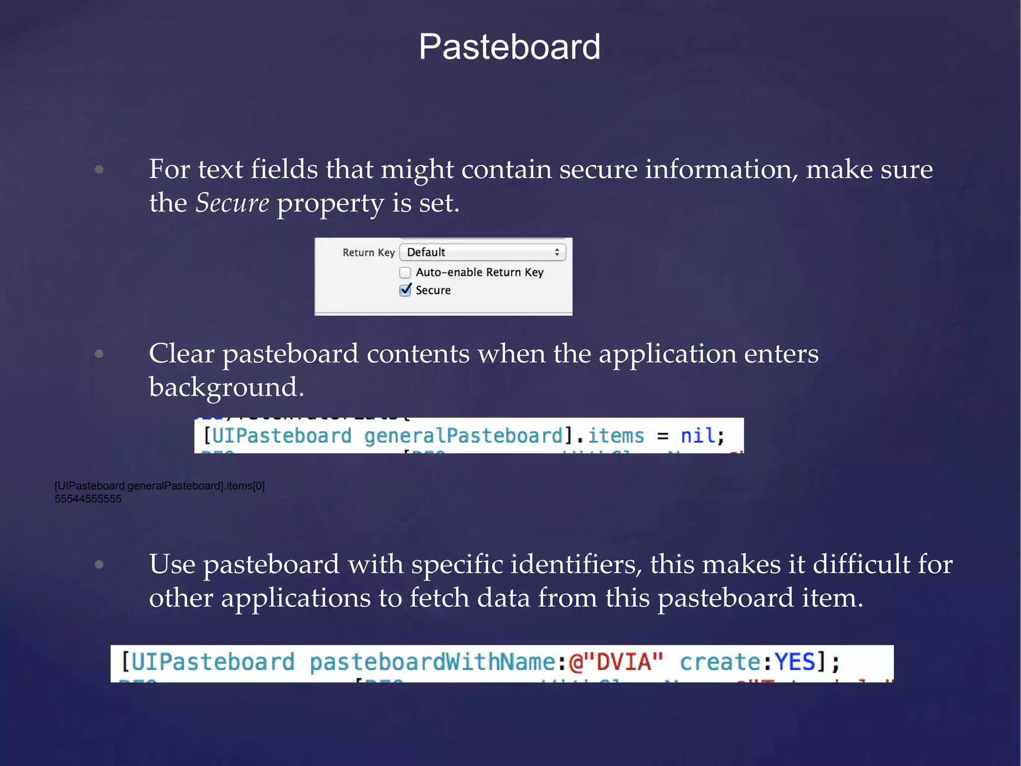Pasteboard • For text fields that might contain secure information, make sure the Secure property is set. • Clear pasteboard contents when the application enters background. [UIPasteboard generalPasteboard].items[0] 55544555555 • Use pasteboard with specific identifiers, this makes it difficult for other applications to fetch data from this pasteboard item. 