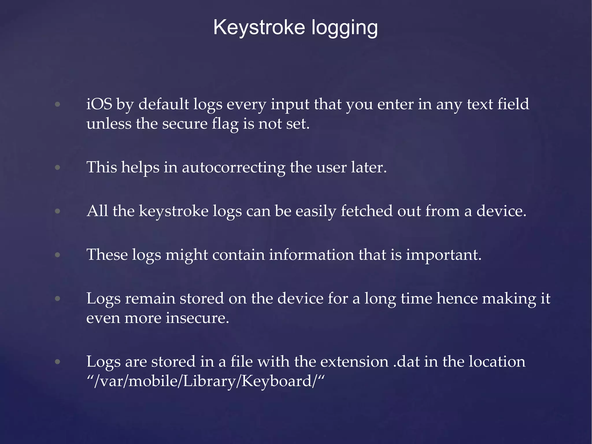 Keystroke logging • iOS by default logs every input that you enter in any text field unless the secure flag is not set. • This helps in autocorrecting the user later. • All the keystroke logs can be easily fetched out from a device. • These logs might contain information that is important. • Logs remain stored on the device for a long time hence making it even more insecure. • Logs are stored in a file with the extension .dat in the location “/var/mobile/Library/Keyboard/“ 
