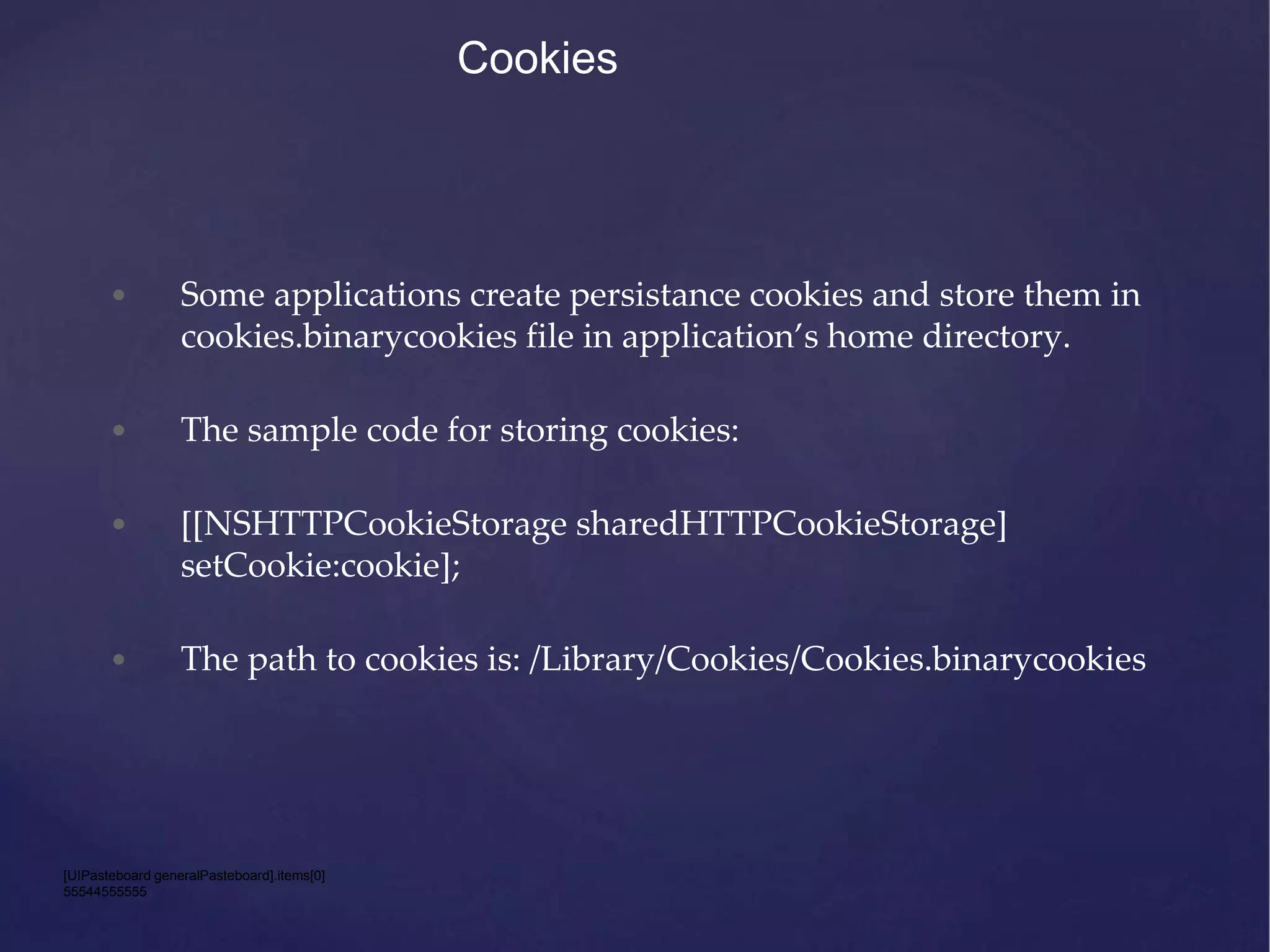 Cookies • Some applications create persistance cookies and store them in cookies.binarycookies file in application’s home directory. • The sample code for storing cookies: • [[NSHTTPCookieStorage sharedHTTPCookieStorage] setCookie:cookie]; • The path to cookies is: /Library/Cookies/Cookies.binarycookies [UIPasteboard generalPasteboard].items[0] 55544555555 