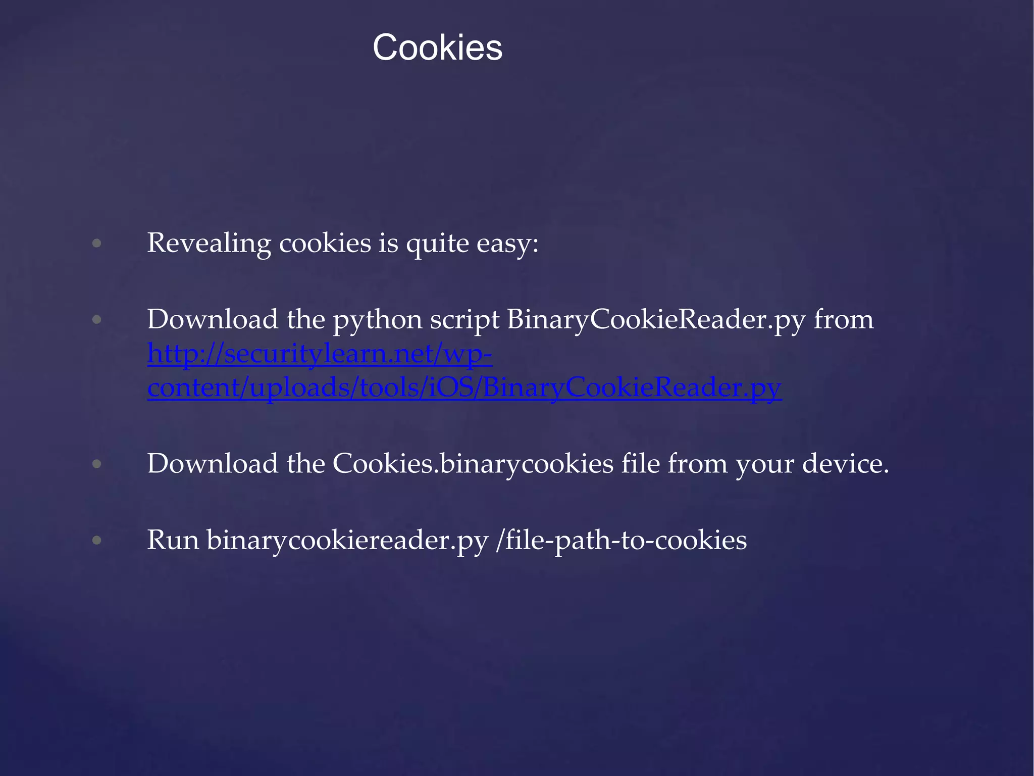 Cookies • Revealing cookies is quite easy: • Download the python script BinaryCookieReader.py from http://securitylearn.net/wp- content/uploads/tools/iOS/BinaryCookieReader.py • Download the Cookies.binarycookies file from your device. • Run binarycookiereader.py /file-path-to-cookies 