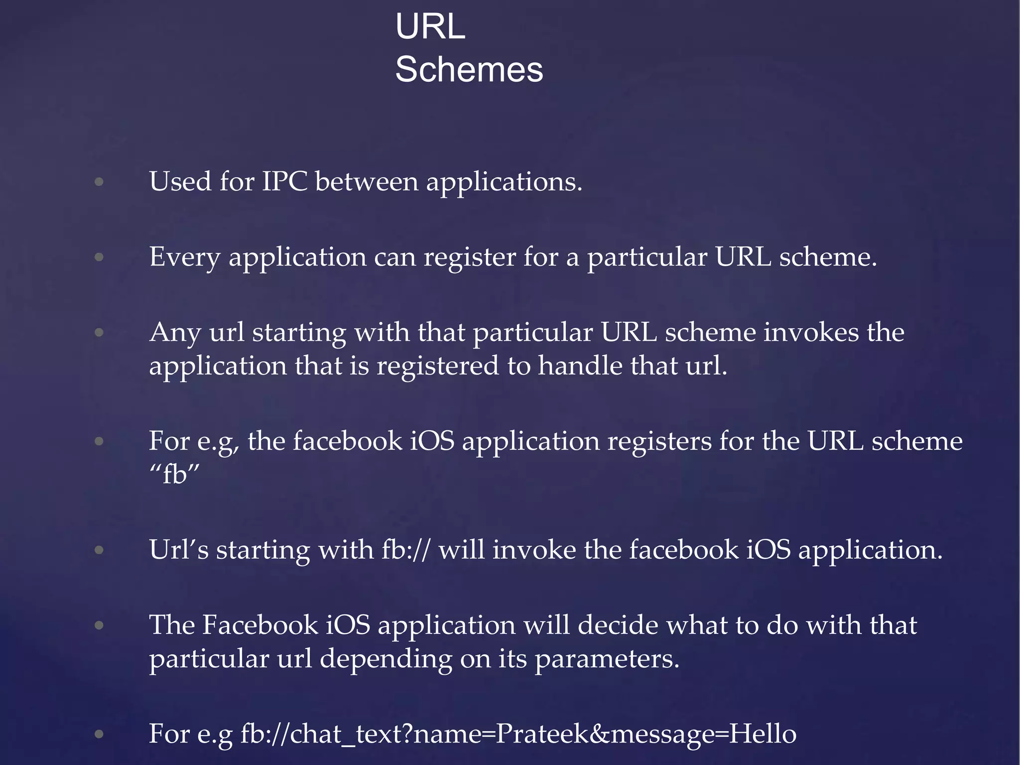 URL Schemes • Used for IPC between applications. • Every application can register for a particular URL scheme. • Any url starting with that particular URL scheme invokes the application that is registered to handle that url. • For e.g, the facebook iOS application registers for the URL scheme “fb” • Url’s starting with fb:// will invoke the facebook iOS application. • The Facebook iOS application will decide what to do with that particular url depending on its parameters. • For e.g fb://chat_text?name=Prateek&message=Hello 