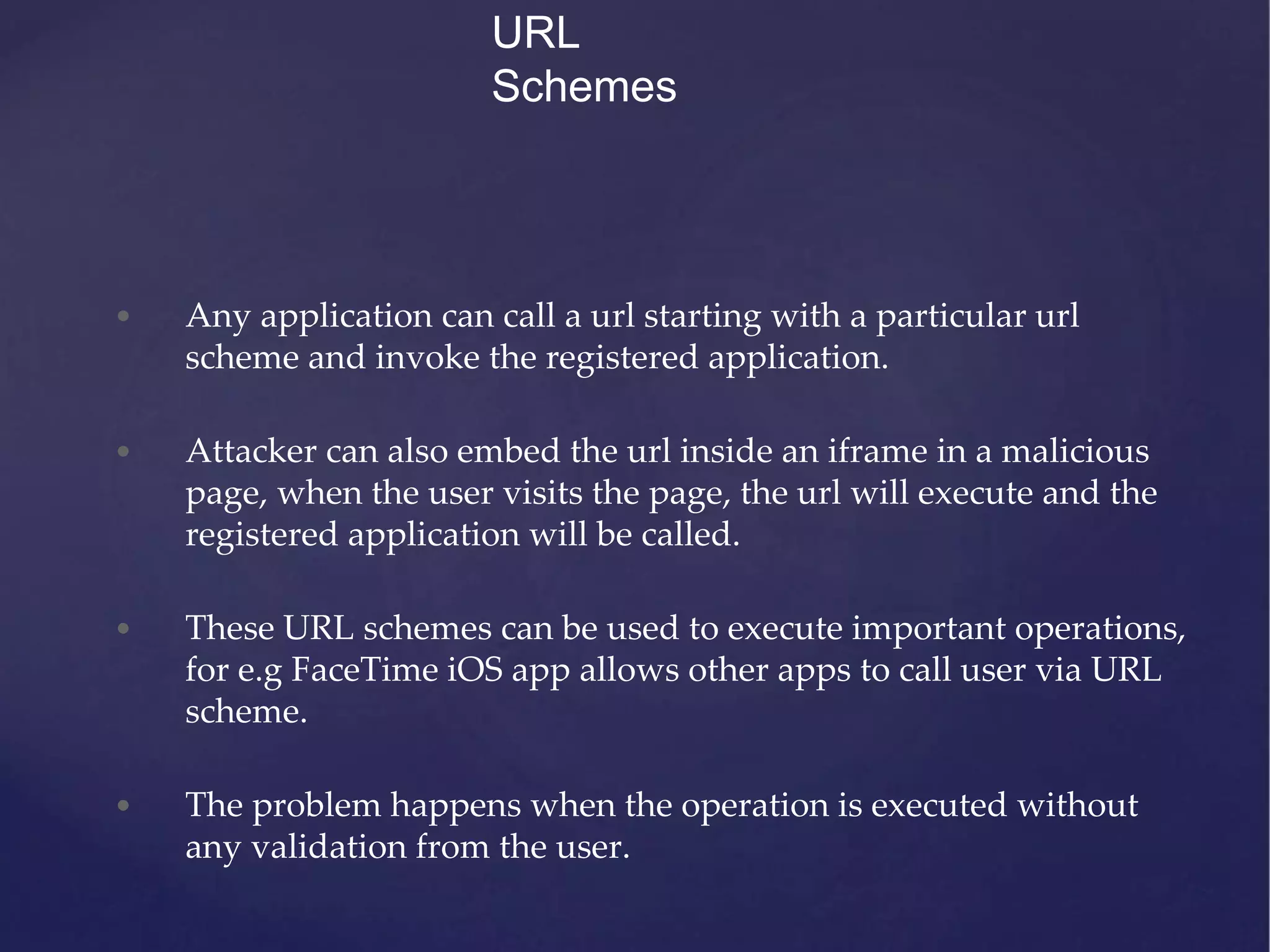 URL Schemes • Any application can call a url starting with a particular url scheme and invoke the registered application. • Attacker can also embed the url inside an iframe in a malicious page, when the user visits the page, the url will execute and the registered application will be called. • These URL schemes can be used to execute important operations, for e.g FaceTime iOS app allows other apps to call user via URL scheme. • The problem happens when the operation is executed without any validation from the user. 