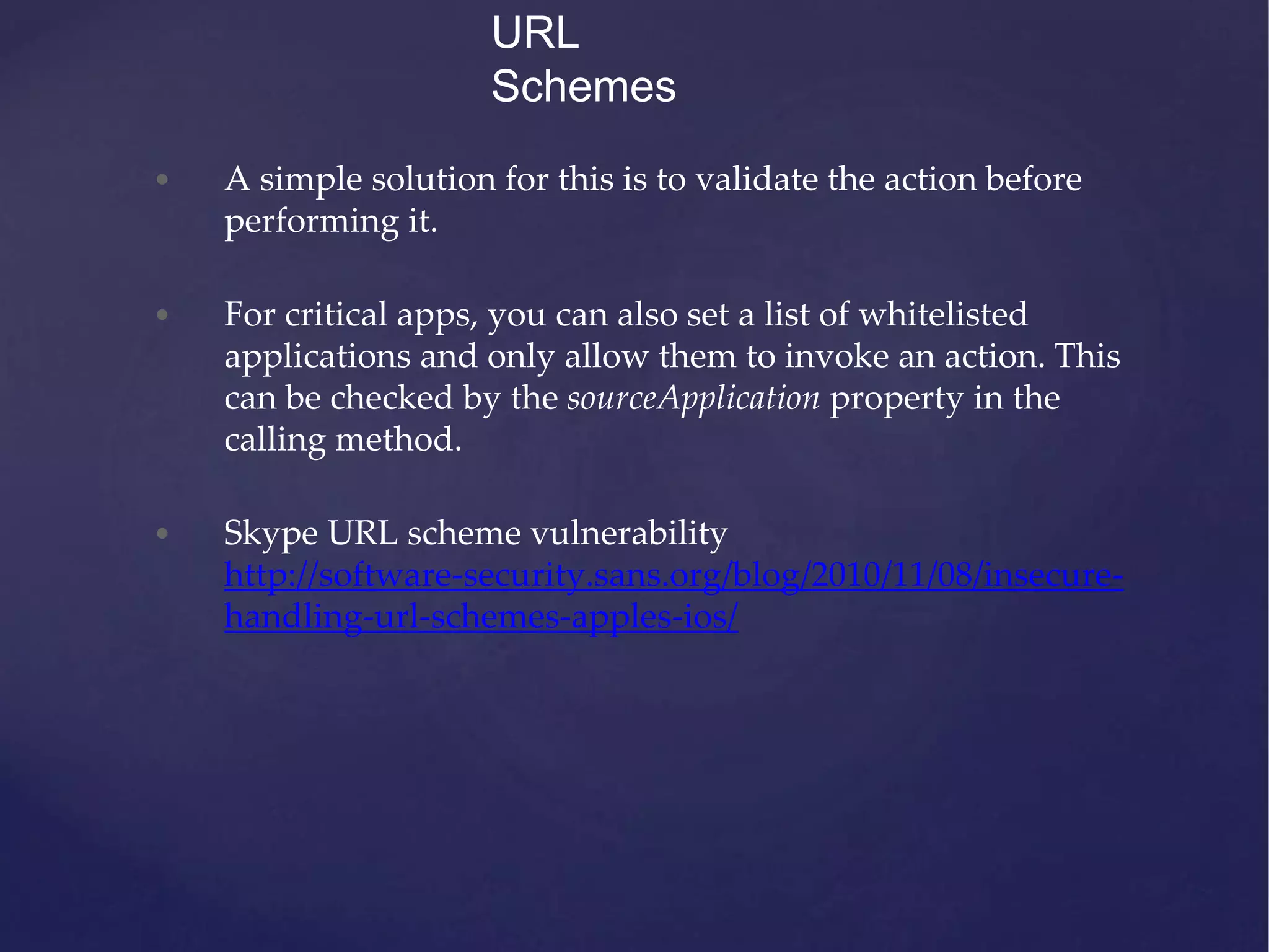 • A simple solution for this is to validate the action before performing it. • For critical apps, you can also set a list of whitelisted applications and only allow them to invoke an action. This can be checked by the sourceApplication property in the calling method. • Skype URL scheme vulnerability http://software-security.sans.org/blog/2010/11/08/insecure- handling-url-schemes-apples-ios/ URL Schemes 