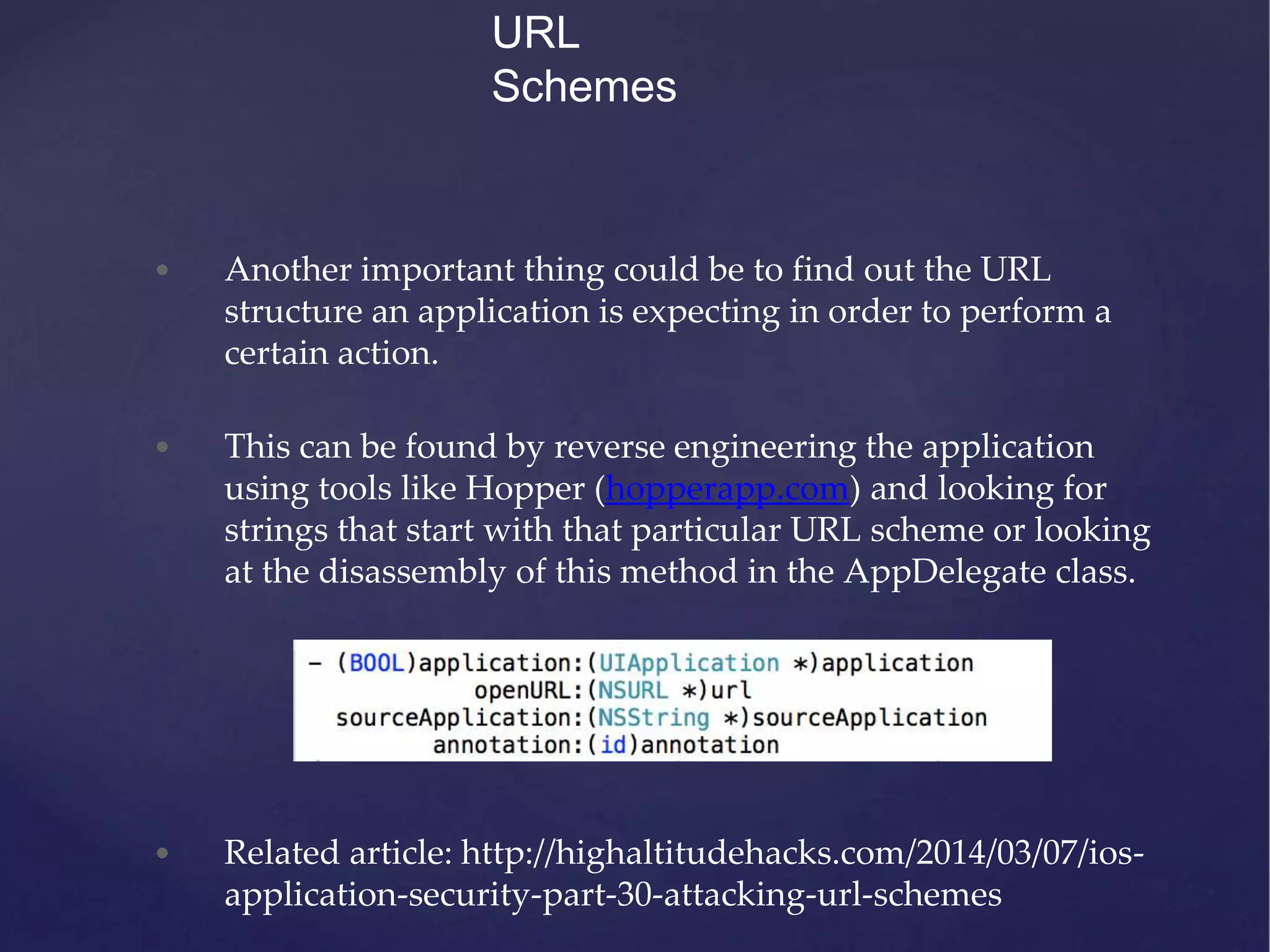 • Another important thing could be to find out the URL structure an application is expecting in order to perform a certain action. • This can be found by reverse engineering the application using tools like Hopper (hopperapp.com) and looking for strings that start with that particular URL scheme or looking at the disassembly of this method in the AppDelegate class. • Related article: http://highaltitudehacks.com/2014/03/07/ios- application-security-part-30-attacking-url-schemes URL Schemes 