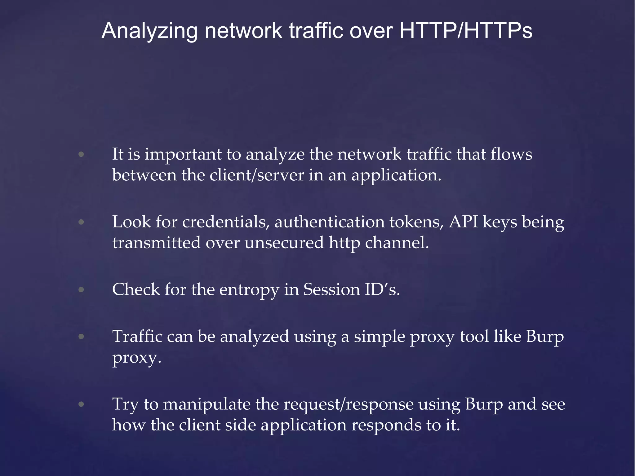 • It is important to analyze the network traffic that flows between the client/server in an application. • Look for credentials, authentication tokens, API keys being transmitted over unsecured http channel. • Check for the entropy in Session ID’s. • Traffic can be analyzed using a simple proxy tool like Burp proxy. • Try to manipulate the request/response using Burp and see how the client side application responds to it. Analyzing network traffic over HTTP/HTTPs 