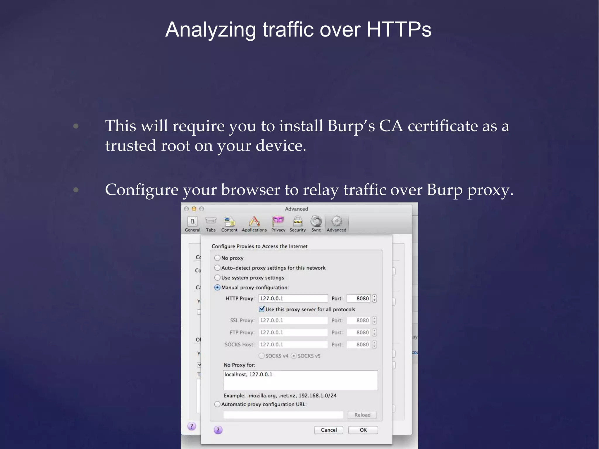 Analyzing traffic over HTTPs • This will require you to install Burp’s CA certificate as a trusted root on your device. • Configure your browser to relay traffic over Burp proxy. 
