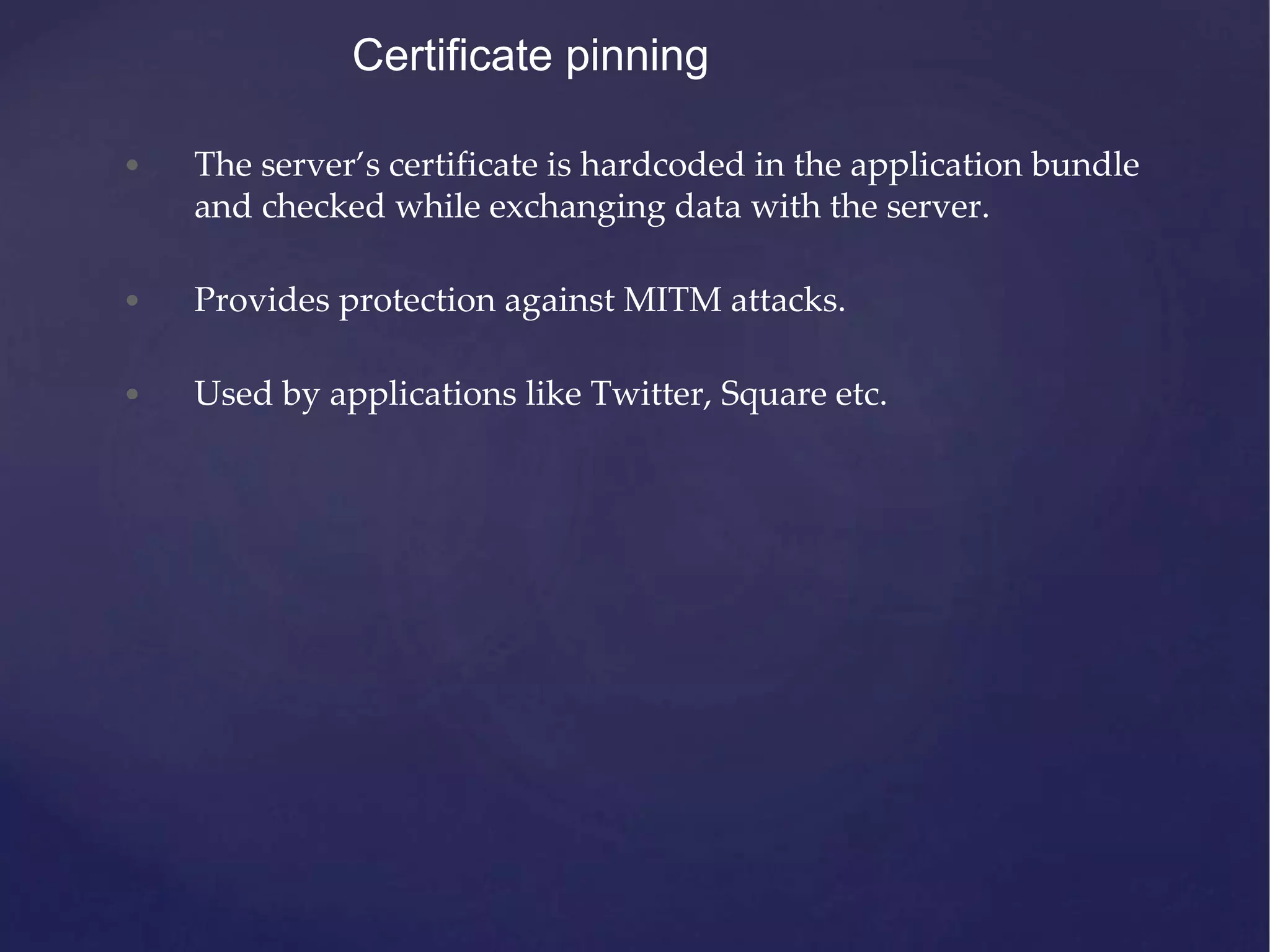 Certificate pinning • The server’s certificate is hardcoded in the application bundle and checked while exchanging data with the server. • Provides protection against MITM attacks. • Used by applications like Twitter, Square etc. 