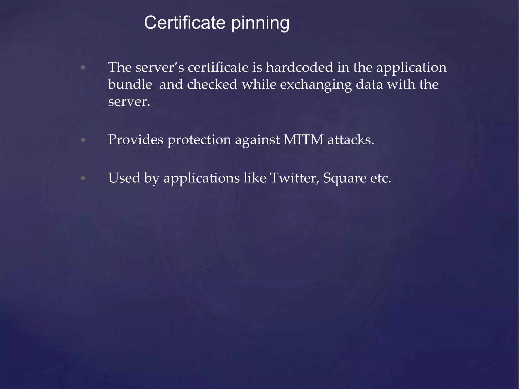 Certificate pinning • The server’s certificate is hardcoded in the application bundle and checked while exchanging data with the server. • Provides protection against MITM attacks. • Used by applications like Twitter, Square etc. 