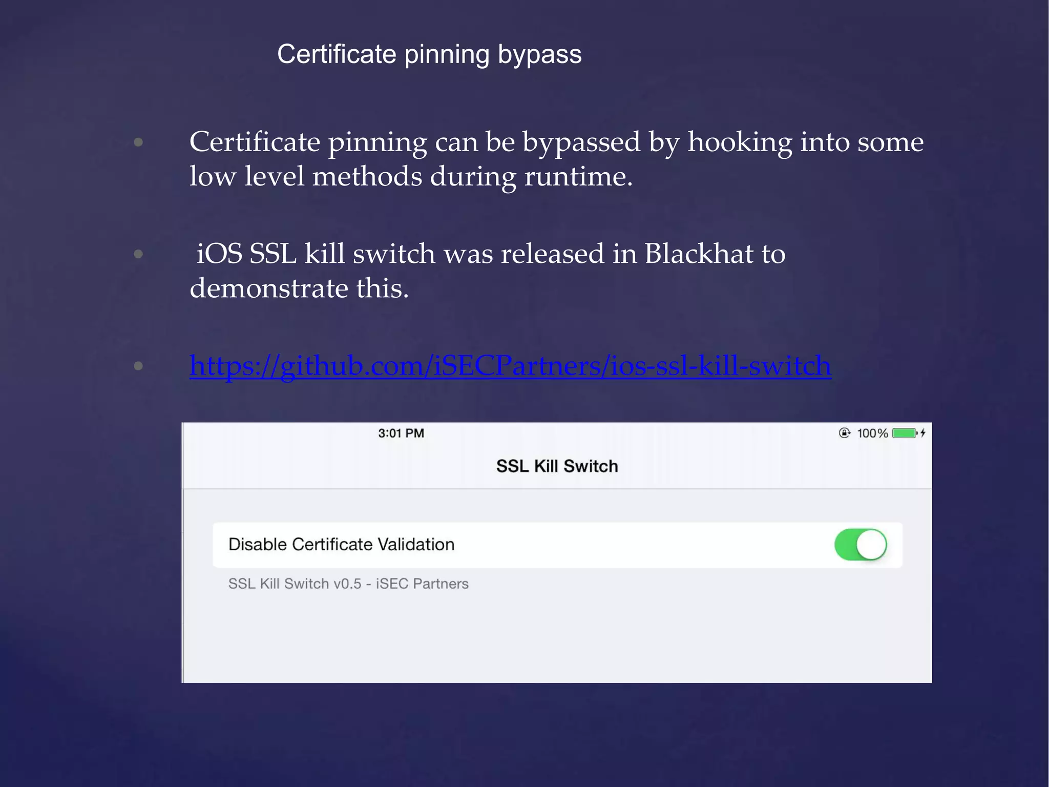 Certificate pinning bypass • Certificate pinning can be bypassed by hooking into some low level methods during runtime. • iOS SSL kill switch was released in Blackhat to demonstrate this. • https://github.com/iSECPartners/ios-ssl-kill-switch 