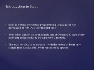 • Swift is a brand new native programming language for iOS,
introduced at WWDC’14 for the first time.
• Even when written without a single line of Objective-C code, every
Swift app executes inside the Objective-C runtime.
• This may not always be the case – with the release of Swift-only
system frameworks a full Swift runtime may appear.
Introduction to Swift
 