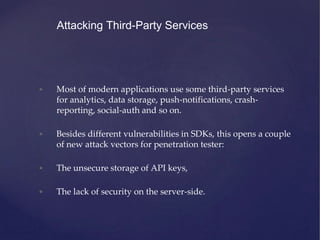 • Most of modern applications use some third-party services
for analytics, data storage, push-notifications, crash-
reporting, social-auth and so on.
• Besides different vulnerabilities in SDKs, this opens a couple
of new attack vectors for penetration tester:
• The unsecure storage of API keys,
• The lack of security on the server-side.
Attacking Third-Party Services
 