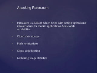 • Parse.com is a MBaaS which helps with setting up backend
infrastructure for mobile applications. Some of its
capabilities:
• Cloud data storage
• Push notifications
• Cloud code hosting
• Gathering usage statistics
Attacking Parse.com
 