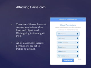 • There are different levels of
access-permissions: class
level and object level.
We’re going to investigate
CLA.
• All of Class Level Access
permissions are set to
Public by default.
Attacking Parse.com
 