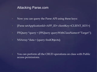 • Now you can query the Parse API using these keys:
• [Parse setApplicationId:<APP_ID> clientKey:<CLIENT_KEY>]
• PFQuery *query = [PFQuery queryWithClassName:@”Target”];
• NSArray *data = [query findObjects];
• You can perform all the CRUD operations on class with Public
access permissions.
Attacking Parse.com
 