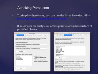 • To simplify these tasks, you can use the Parse Revealer utility:
https://github.com/igrekde/ParseRevealer
• It automates the analysis of access permissions and structure of
provided classes.
Attacking Parse.com
 
