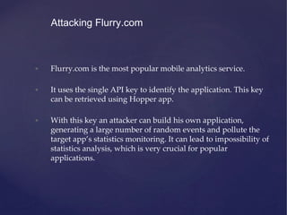 • Flurry.com is the most popular mobile analytics service.
• It uses the single API key to identify the application. This key
can be retrieved using Hopper app.
• With this key an attacker can build his own application,
generating a large number of random events and pollute the
target app’s statistics monitoring. It can lead to impossibility of
statistics analysis, which is very crucial for popular
applications.
Attacking Flurry.com
 