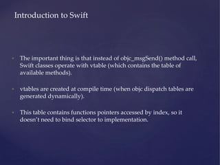• The important thing is that instead of objc_msgSend() method call,
Swift classes operate with vtable (which contains the table of
available methods).
• vtables are created at compile time (when objc dispatch tables are
generated dynamically).
• This table contains functions pointers accessed by index, so it
doesn’t need to bind selector to implementation.
Introduction to Swift
 