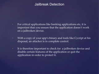 • For critical applications like banking applications etc, it is
important that you ensure that the application doesn’t work
on a jailbroken device.
• With a copy of your app’s binary and tools like Cycript at his
disposal, an attacker is in complete control.
• It is therefore important to check for a jailbroken device and
disable certain features of the application or quit the
application in order to protect it.
Jailbreak Detection
 