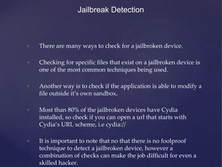 • There are many ways to check for a jailbroken device.
• Checking for specific files that exist on a jailbroken device is
one of the most common techniques being used.
• Another way is to check if the application is able to modify a
file outside it’s own sandbox.
• Most than 80% of the jailbroken devices have Cydia
installed, so check if you can open a url that starts with
Cydia’s URL scheme, i.e cydia://
• It is important to note that no that there is no foolproof
technique to detect a jailbroken device, however a
combination of checks can make the job difficult for even a
skilled hacker.
Jailbreak Detection
 