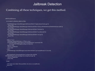 +(BOOL)isJailbroken{
#if !(TARGET_IPHONE_SIMULATOR)
if ([[NSFileManager defaultManager] fileExistsAtPath:@"/Applications/Cydia.app"]){
return YES;
}else if([[NSFileManager defaultManager] fileExistsAtPath:@"/Library/MobileSubstrate/MobileSubstrate.dylib"]){
return YES;
}else if([[NSFileManager defaultManager] fileExistsAtPath:@"/bin/bash"]){
return YES;
}else if([[NSFileManager defaultManager] fileExistsAtPath:@"/usr/sbin/sshd"]){
return YES;
}else if([[NSFileManager defaultManager] fileExistsAtPath:@"/etc/apt"]){
return YES;
}
NSError *error;
NSString *stringToBeWritten = @"This is a test.";
[stringToBeWritten writeToFile:@"/private/jailbreak.txt" atomically:YES
encoding:NSUTF8StringEncoding error:&error];
if(error==nil){
//Device is jailbroken
return YES;
} else {
[[NSFileManager defaultManager] removeItemAtPath:@"/private/jailbreak.txt" error:nil];
}
if([[UIApplication sharedApplication] canOpenURL:[NSURL
URLWithString:@"cydia://package/com.example.package"]]){
//Device is jailbroken
return YES;
}
#endif
//All checks have failed. Most probably, the device is not jailbroken
return NO;
}
Jailbreak Detection
Combining all these techniques, we get this method.
 