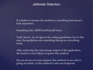 Jailbreak Detection
• It is better to rename the method to something that doesn’t
look important.
• Something like +(BOOL)isDefaultColour
• Yeah i know, we do ignore the coding guidelines, but in this
case, the guidelines are something that gives everything
away.
• After analyzing the class-dump output of the application,
the hacker is most likely to ignore this method.
• He can always reverse engineer this method to see what’s
going on inside, so this method is also not foolproof.
 