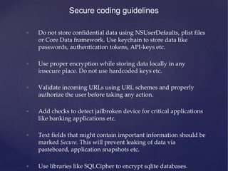 Secure coding guidelines
• Do not store confidential data using NSUserDefaults, plist files
or Core Data framework. Use keychain to store data like
passwords, authentication tokens, API-keys etc.
• Use proper encryption while storing data locally in any
insecure place. Do not use hardcoded keys etc.
• Validate incoming URLs using URL schemes and properly
authorize the user before taking any action.
• Add checks to detect jailbroken device for critical applications
like banking applications etc.
• Text fields that might contain important information should be
marked Secure. This will prevent leaking of data via
pasteboard, application snapshots etc.
• Use libraries like SQLCipher to encrypt sqlite databases.
 