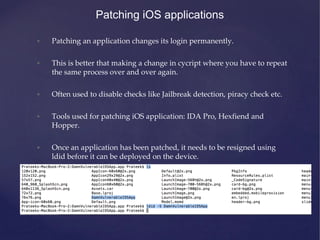 Patching iOS applications
• Patching an application changes its login permanently.
• This is better that making a change in cycript where you have to repeat
the same process over and over again.
• Often used to disable checks like Jailbreak detection, piracy check etc.
• Tools used for patching iOS application: IDA Pro, Hexfiend and
Hopper.
• Once an application has been patched, it needs to be resigned using
ldid before it can be deployed on the device.
 
