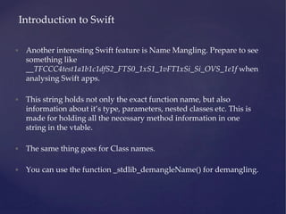• Another interesting Swift feature is Name Mangling. Prepare to see
something like
__TFCCC4test1a1b1c1dfS2_FTS0_1xS1_1vFT1xSi_Si_OVS_1e1f when
analysing Swift apps.
• This string holds not only the exact function name, but also
information about it’s type, parameters, nested classes etc. This is
made for holding all the necessary method information in one
string in the vtable.
• The same thing goes for Class names.
• You can use the function _stdlib_demangleName() for demangling.
Introduction to Swift
 