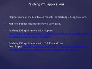 Patching iOS applications
• Hopper is one of the best tools available for patching iOS applications.
• Not free, but the value for money is very good.
• Patching iOS applications with Hopper:
http://highaltitudehacks.com/2014/01/17/ios-application-security-part-28-
patching-ios-application-with-hopper/
• Patching iOS applications with IDA Pro and Hex
fiend:http://highaltitudehacks.com/2013/12/17/ios-application-security-
part-26-patching-ios-applications-using-ida-pro-and-hex-fiend
 