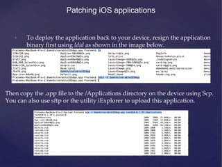 Patching iOS applications
• To deploy the application back to your device, resign the application
binary first using ldid as shown in the image below.
Then copy the .app file to the /Applications directory on the device using Scp.
You can also use sftp or the utility iExplorer to upload this application.
 