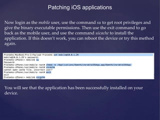 Patching iOS applications
Now login as the mobile user, use the command su to get root privileges and
give the binary executable permissions. Then use the exit command to go
back as the mobile user, and use the command uicache to install the
application. If this doesn’t work, you can reboot the device or try this method
again.
You will see that the application has been successfully installed on your
device.
 