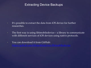 Extracting Device Backups
• It’s possible to extract the data from iOS device for further
researches.
• The first way is using libimobiledevice – a library to communicate
with different services of iOS devices using native protocols.
• You can download it from GitHub:
https://github.com/libimobiledevice/libimobiledevice
 