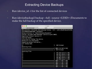 Extracting Device Backups
• Run idevice_id –l for the list of connected devices
• Run idevicebackup2 backup --full --source <UDID>~/Documents to
make the full backup of the specified device.
 