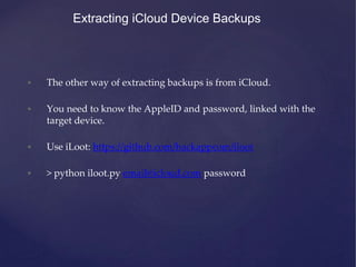 Extracting iCloud Device Backups
• The other way of extracting backups is from iCloud.
• You need to know the AppleID and password, linked with the
target device.
• Use iLoot: https://github.com/hackappcom/iloot
• > python iloot.py email@icloud.com password
 