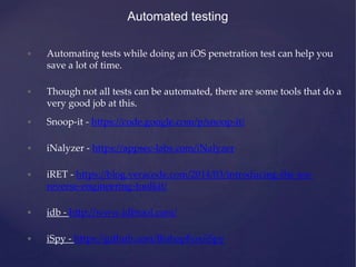 Automated testing
• Automating tests while doing an iOS penetration test can help you
save a lot of time.
• Though not all tests can be automated, there are some tools that do a
very good job at this.
• Snoop-it - https://code.google.com/p/snoop-it/
• iNalyzer - https://appsec-labs.com/iNalyzer
• iRET - https://blog.veracode.com/2014/03/introducing-the-ios-
reverse-engineering-toolkit/
• idb - http://www.idbtool.com/
• iSpy - https://github.com/BishopFox/iSpy
 