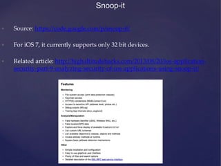 Snoop-it
• Source: https://code.google.com/p/snoop-it/
• For iOS 7, it currently supports only 32 bit devices.
• Related article: http://highaltitudehacks.com/2013/08/20/ios-application-
security-part-9-analyzing-security-of-ios-applications-using-snoop-it/
 