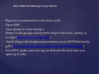 • Big boss recommended tools from cydia
• Open SSH
• class-dump or class-dump-z
(https://code.google.com/p/networkpx/wiki/class_dump_z)
• cycript (http://www.cycript.org/)
• clutch (https://dl.dropboxusercontent.com/u/34557464/clutch)
• gdb (https://dl.dropboxusercontent.com/u/34557464/gdb)
• For iOS 8, make sure you tap on Refresh the first time you
open up Cydia.
Also install the following on your device
 