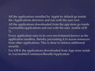 • All the applications installed by Apple by default go inside
the /Applications directory and run with the user root
• All the applications downloaded from the app store go inside
/var/mobile/applications and run with the user mobile (iOS
7)
• Every application runs in its own environment known as the
application sandbox, thereby preventing it to access resources
from other applications. This is done to enforce additional
security.
• For iOS 8, the applications downloaded from App store reside
in /var/mobile/Containers/Bundle/Application
 